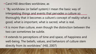 • Carol Hill describes worldview, as
• “By worldview (or belief system) I mean the basic way of
interpreting things and events that pervades a culture so
thoroughly that it becomes a culture’s concept of reality-what is
good, what is important, what is sacred, what is real.
• It is more than culture, even though the distinction between the
two can sometimes be subtle.
• It extends to perceptions of time and space, of happiness and
well-being. The beliefs, values, and behaviors of culture stem
directly from its worldview.” (Hill, 2007)
 