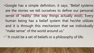 •Google has a simple definition, it says, ”Belief systems
are the stories we tell ourselves to define our personal
sense of ‘reality’ (the way things actually exist). Every
human being has a belief system that he/she utilizes
and it is through this mechanism that we individually
“make sense” of the world around us.”
•” It could be a set of beliefs or a philosophy of life.
 