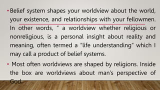 •Belief system shapes your worldview about the world,
your existence, and relationships with your fellowmen.
In other words, “ a worldview whether religious or
nonreligious, is a personal insight about reality and
meaning, often termed a “life understanding” which I
may call a product of belief systems.
• Most often worldviews are shaped by religions. Inside
the box are worldviews about man’s perspective of
God.
 