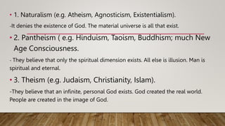 • 1. Naturalism (e.g. Atheism, Agnosticism, Existentialism).
-It denies the existence of God. The material universe is all that exist.
• 2. Pantheism ( e.g. Hinduism, Taoism, Buddhism; much New
Age Consciousness.
- They believe that only the spiritual dimension exists. All else is illusion. Man is
spiritual and eternal.
• 3. Theism (e.g. Judaism, Christianity, Islam).
-They believe that an infinite, personal God exists. God created the real world.
People are created in the image of God.
 