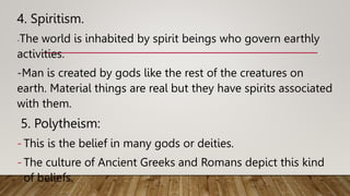4. Spiritism.
-The world is inhabited by spirit beings who govern earthly
activities.
-Man is created by gods like the rest of the creatures on
earth. Material things are real but they have spirits associated
with them.
5. Polytheism:
- This is the belief in many gods or deities.
- The culture of Ancient Greeks and Romans depict this kind
of beliefs.
 