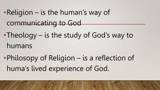 •Religion – is the human’s way of
communicating to God
•Theology – is the study of God’s way to
humans
•Philosopy of Religion – is a reflection of
huma’s lived experience of God.
 