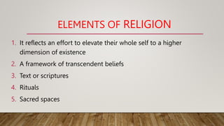 ELEMENTS OF RELIGION
1. It reflects an effort to elevate their whole self to a higher
dimension of existence
2. A framework of transcendent beliefs
3. Text or scriptures
4. Rituals
5. Sacred spaces
 