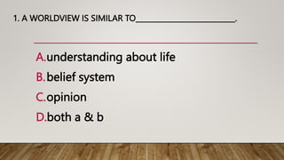 1. A WORLDVIEW IS SIMILAR TO____________________________.
A.understanding about life
B.belief system
C.opinion
D.both a & b
 