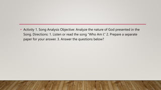 • Activity 1. Song Analysis Objective: Analyze the nature of God presented in the
Song. Directions: 1. Listen or read the song “Who Am I.” 2. Prepare a separate
paper for your answer. 3. Answer the questions below?
 