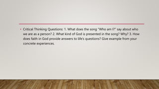 • Critical Thinking Questions: 1. What does the song “Who am I?” say about who
we are as a person? 2. What kind of God is presented in the song? Why? 3. How
does faith in God provide answers to life’s questions? Give example from your
concrete experiences.
 