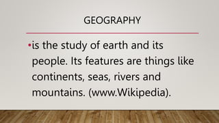 GEOGRAPHY
•is the study of earth and its
people. Its features are things like
continents, seas, rivers and
mountains. (www.Wikipedia).
 
