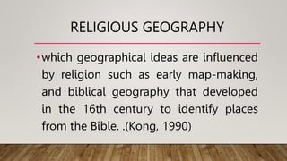 RELIGIOUS GEOGRAPHY
•which geographical ideas are influenced
by religion such as early map-making,
and biblical geography that developed
in the 16th century to identify places
from the Bible. .(Kong, 1990)
 