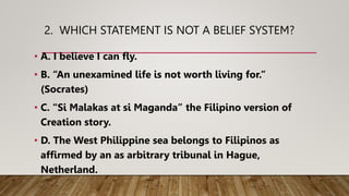 2. WHICH STATEMENT IS NOT A BELIEF SYSTEM?
• A. I believe I can fly.
• B. “An unexamined life is not worth living for.”
(Socrates)
• C. “Si Malakas at si Maganda” the Filipino version of
Creation story.
• D. The West Philippine sea belongs to Filipinos as
affirmed by an as arbitrary tribunal in Hague,
Netherland.
 