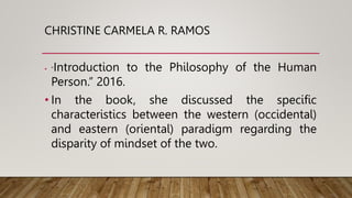 CHRISTINE CARMELA R. RAMOS
• “Introduction to the Philosophy of the Human
Person.” 2016.
• In the book, she discussed the specific
characteristics between the western (occidental)
and eastern (oriental) paradigm regarding the
disparity of mindset of the two.
 