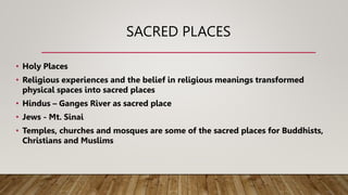 SACRED PLACES
• Holy Places
• Religious experiences and the belief in religious meanings transformed
physical spaces into sacred places
• Hindus – Ganges River as sacred place
• Jews - Mt. Sinai
• Temples, churches and mosques are some of the sacred places for Buddhists,
Christians and Muslims
 