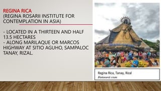 REGINA RICA
(REGINA ROSARII INSTITUTE FOR
CONTEMPLATION IN ASIA)
- LOCATED IN A THIRTEEN AND HALF
13.5 HECTARES
- ALONG MARILAQUE OR MARCOS
HIGHWAY AT SITIO AGUHO, SAMPALOC
TANAY, RIZAL.
 