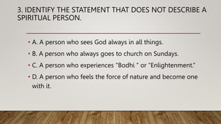 3. IDENTIFY THE STATEMENT THAT DOES NOT DESCRIBE A
SPIRITUAL PERSON.
• A. A person who sees God always in all things.
• B. A person who always goes to church on Sundays.
• C. A person who experiences “Bodhi ” or “Enlightenment.”
• D. A person who feels the force of nature and become one
with it.
 
