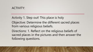 ACTIVITY:
Activity 1. Step out! This place is holy
Objective: Determine the different sacred places
from various religious beliefs.
Directions: 1. Reflect on the religious beliefs of
sacred places in the pictures and then answer the
following questions.
 