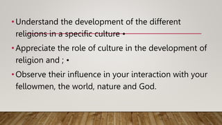 •Understand the development of the different
religions in a specific culture •
•Appreciate the role of culture in the development of
religion and ; •
•Observe their influence in your interaction with your
fellowmen, the world, nature and God.
 