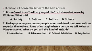 • Directions: Choose the letter of the best answer.
1. It is referred to as “ordinary way of life” in its broadest sense by
Williams. What is it?
A. Society B. Culture C. Politics D. Science
2. Perhaps you may encounter people who considered their own culture
superior than others. Some of us laugh when a person we talk to has a
Visayan accent. What do you call this kind of attitude?
A. Monotheism B. Ethnocentrism C. Cultural Relativism D. Polytheism
 