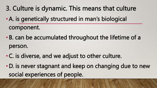 3. Culture is dynamic. This means that culture
•A. is genetically structured in man’s biological
component.
•B. can be accumulated throughout the lifetime of a
person.
•C. is diverse, and we adjust to other culture.
•D. is never stagnant and keep on changing due to new
social experiences of people.
 