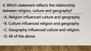 4. Which statement reflects the relationship
between religion, culture and geography?
•A. Religion influenced culture and geography.
•B. Culture influenced religion and geography
•C. Geography influenced culture and religion.
•D. All of the above
 