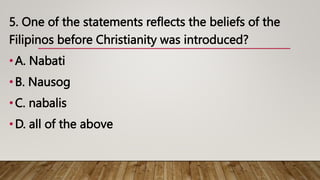 5. One of the statements reflects the beliefs of the
Filipinos before Christianity was introduced?
•A. Nabati
•B. Nausog
•C. nabalis
•D. all of the above
 