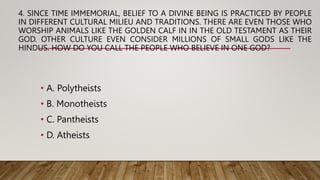 4. SINCE TIME IMMEMORIAL, BELIEF TO A DIVINE BEING IS PRACTICED BY PEOPLE
IN DIFFERENT CULTURAL MILIEU AND TRADITIONS. THERE ARE EVEN THOSE WHO
WORSHIP ANIMALS LIKE THE GOLDEN CALF IN IN THE OLD TESTAMENT AS THEIR
GOD. OTHER CULTURE EVEN CONSIDER MILLIONS OF SMALL GODS LIKE THE
HINDUS. HOW DO YOU CALL THE PEOPLE WHO BELIEVE IN ONE GOD?
• A. Polytheists
• B. Monotheists
• C. Pantheists
• D. Atheists
 