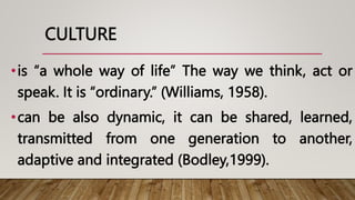 CULTURE
•is “a whole way of life” The way we think, act or
speak. It is “ordinary.” (Williams, 1958).
•can be also dynamic, it can be shared, learned,
transmitted from one generation to another,
adaptive and integrated (Bodley,1999).
 