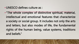 •UNESCO defines culture as :
•“The whole complex of distinctive spiritual, material,
intellectual and emotional features that characterize
a society or social group. It includes not only the arts
and letters, but also modes of life, the fundamental
rights of the human being, value systems, traditions
and beliefs.”
 
