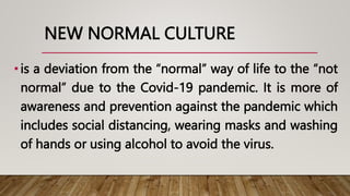 NEW NORMAL CULTURE
•is a deviation from the “normal” way of life to the “not
normal” due to the Covid-19 pandemic. It is more of
awareness and prevention against the pandemic which
includes social distancing, wearing masks and washing
of hands or using alcohol to avoid the virus.
 