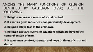AMONG THE MANY FUNCTIONS OF RELIGION
IDENTIFIED BY CALDERON (1998) ARE THE
FOLLOWING
• 1. Religion serves as a means of social control.
• 2. It exerts a great influence upon personality development.
• 3. Religion allays fear of the unknown.
• 4. Religion explains events or situations which are beyond the
comprehension of man.
• 5. It gives man comfort, strength and hope in times of crisis and
despair.
 