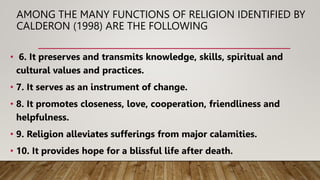 AMONG THE MANY FUNCTIONS OF RELIGION IDENTIFIED BY
CALDERON (1998) ARE THE FOLLOWING
• 6. It preserves and transmits knowledge, skills, spiritual and
cultural values and practices.
• 7. It serves as an instrument of change.
• 8. It promotes closeness, love, cooperation, friendliness and
helpfulness.
• 9. Religion alleviates sufferings from major calamities.
• 10. It provides hope for a blissful life after death.
 