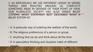5. AS INDIVIDUALS WE USE DIFFERENT LENSES IN SEEING
THINGS AND REALITIES AROUND US. CONFLICTS
SOMETIMES ARISE IN DEFENSE OF THEIR POINT OF VIEW.
OUR PLURALISTIC SOCIETY HAS ALSO VARIED BELIEF
SYSTEMS. WHAT STATEMENT BEST DESCRIBED WHAT A
BELIEF SYSTEM IS?
• A. A particular way of ordering the realities of the world.
• B. The religious preferences of a person or group
• C. Anything that we do and think about all the time.
• D. A speculative thinking and ritualistic habit of different
people.
 