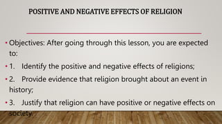 POSITIVE AND NEGATIVE EFFECTS OF RELIGION
• Objectives: After going through this lesson, you are expected
to:
• 1. Identify the positive and negative effects of religions;
• 2. Provide evidence that religion brought about an event in
history;
• 3. Justify that religion can have positive or negative effects on
society.
 