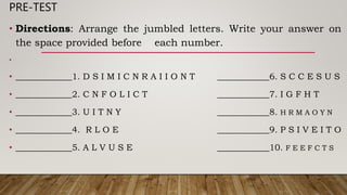 PRE-TEST
• Directions: Arrange the jumbled letters. Write your answer on
the space provided before each number.
•
• _____________1. D S I M I C N R A I I O N T ____________6. S C C E S U S
• _____________2. C N F O L I C T ____________7. I G F H T
• _____________3. U I T N Y ____________8. H R M A O Y N
• _____________4. R L O E ____________9. P S I V E I T O
• _____________5. A L V U S E ____________10. F E E F C T S
 