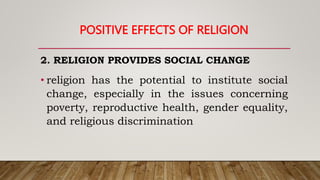 POSITIVE EFFECTS OF RELIGION
2. RELIGION PROVIDES SOCIAL CHANGE
• religion has the potential to institute social
change, especially in the issues concerning
poverty, reproductive health, gender equality,
and religious discrimination
 