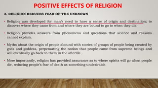 3. RELIGION REDUCES FEAR OF THE UNKNOWN
• Religion was developed for man’s need to have a sense of origin and destination; to
discover where they came from and where they are bound to go to when they die.
• Religion provides answers from phenomena and questions that science and reasons
cannot explain.
• Myths about the origin of people abound with stories of groups of people being created by
gods and goddess, perpetuating the notion that people came from supreme beings and
will eventually go back to them in the afterlife.
• More importantly, religion has provided assurance as to where spirits will go when people
die, reducing people’s fear of death as something undesirable.
POSITIVE EFFECTS OF RELIGION
 