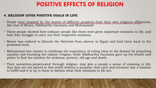 4. RELIGION GIVES POSITIVE GOALS IN LIFE
• People were inspired by the stories of different prophets from their own religious affiliations,
like that of Moses, Siddhartha Gautama and Muhammad.
• Those people showed how ordinary people like them were given important missions in life, and
how they struggle to carry out their respective missions.
• Moses was ordered to liberate the Hebrews from slavery in Egypt and lead them back to the
promised land;
• Mohammad was chosen to challenge the supremacy of ruling class in the dessert by preaching
equality and founding the Islamic religion; while Siddhartha Gautama gave up his wealth and
power to find the solution for sickness, poverty, old age and death.
• Their narratives-perpetuated through religion- may give a people a sense of meaning in life;
that they are not placed in this world without a purpose; that each and everyone has a mission
to fulfill and it is up to them to fathom what their missions in life are.
POSITIVE EFFECTS OF RELIGION
 