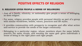 5. RELIGION GIVES PEOPLE A SENSE OF BELONGING
• Just as a family, ethnicity, or nationality give people a sense of belonging,
so does religion.
• For some, religion provides people with personal identity as part of a group
with similar worldviews, beliefs, values, practices and life styles.
• It provides communities with prospects to recognize and offer what action
and service to provide the needs of the larger community.
• Belonging to a particular region- whose members share the same beliefs,
practice the same rituals, and worship the same god- gives individuals a
sense of being in the right place and right people.
POSITIVE EFFECTS OF RELIGION
 