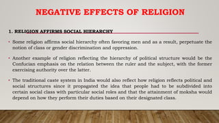 NEGATIVE EFFECTS OF RELIGION
1. RELIGION AFFIRMS SOCIAL HIERARCHY
• Some religion affirms social hierarchy often favoring men and as a result, perpetuate the
notion of class or gender discrimination and oppression.
• Another example of religion reflecting the hierarchy of political structure would be the
Confucian emphasis on the relation between the ruler and the subject, with the former
exercising authority over the latter.
• The traditional caste system in India would also reflect how religion reflects political and
social structures since it propagated the idea that people had to be subdivided into
certain social class with particular social roles and that the attainment of moksha would
depend on how they perform their duties based on their designated class.
 