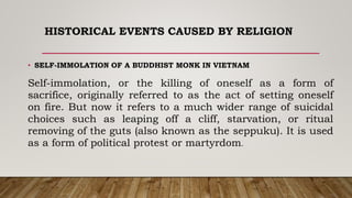 HISTORICAL EVENTS CAUSED BY RELIGION
• SELF-IMMOLATION OF A BUDDHIST MONK IN VIETNAM
Self-immolation, or the killing of oneself as a form of
sacrifice, originally referred to as the act of setting oneself
on fire. But now it refers to a much wider range of suicidal
choices such as leaping off a cliff, starvation, or ritual
removing of the guts (also known as the seppuku). It is used
as a form of political protest or martyrdom.
 