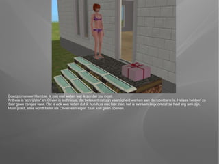 Goedzo meneer Humble, ik zou niet weten wat ik zonder jou moet.
Antheia is 'schrijfster' en Olivier is technicus, dat betekent dat zijn vaardigheid werken aan de robotbank is. Helaas hebben ze
daar geen centjes voor. Dat is ook een reden dat ik hun huis niet laat zien: het is extreem lelijk omdat ze heel erg arm zijn.
Maar goed, alles wordt beter als Olivier een eigen zaak kan gaan openen.
 