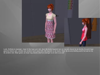 Look, Antheia is zwanger, maar ik like haar jurk niet, door die leuke kapstok kan ze (net als Aravis bij de familie Anvard) haar
gewone kleren aan, zonder een andere hack (want hihi, die kapstok is de hack). Maar bij de ene kleding werkt het wel en bij
de andere niet. Maar goed, ze loopt nog steeds alsof ze zwanger is en dat is ze ook!
 