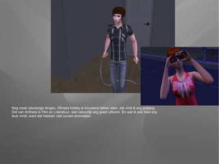 Nog meer plezierige dingen. Oliviers hobby is trouwens lekker eten, dat vind ik erg grappig.
Die van Antheia is Film en Literatuur, wat natuurlijk erg goed uitkomt. En wat ik ook heel erg
leuk vindt, want dat hebben niet zoveel simmetjes.
 