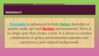 PERSONALITY
Personality is influenced by both Nature (heredity or
genetic make-up) and Nurture (environment). There is
no single gene that creates a trait. It is always a complex
combination of genes, environmental exposure and
experiences, and cultural backgrounds.
 