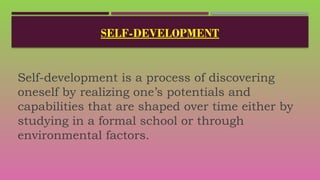 SELF-DEVELOPMENT
Self-development is a process of discovering
oneself by realizing one’s potentials and
capabilities that are shaped over time either by
studying in a formal school or through
environmental factors.
 