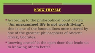 KNOW THYSELF
 According to the philosophical point of view,
“An unexamined life is not worth living”,
this is one of the famous lines once uttered by
one of the greatest philosophers of Ancient
Greek, Socrates.
 knowing oneself is the open door that leads us
to knowing others better.
 