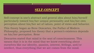 SELF-CONCEPT
Self-concept is one’s abstract and general idea about him/herself
particularly toward his/her unique personality and his/her own
perception about his/her set of values, point of views and behavior.
This theory began as Rene Descartes, the Father of Modern
Philosophy, proposed his theory that a person’s existence depends
on his/her perception. Rene
Descartes stated that mind is the seat of consciousness. This
means that it is in the mind that we know everything about
ourselves like our identity, passion, interest, feelings, and/or
intellect, thus everything that we are comes from the mind.
 