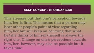 SELF-CONCEPT IS ORGANIZED
This stresses out that one’s perception towards
him/her is firm. This means that a person may
hear other people’s point of view regarding
him/her but will keep on believing that what
he/she thinks of himself/herself is always the
right one. Change on one’s perceptions towards
him/her, however, may also be possible but it
takes time.
 