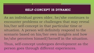 SELF-CONCEPT IS DYNAMIC
As an individual grows older, he/she continues to
encounter problems or challenges that may reveal
his/her self-concept in that particular time or
situation. A person will definitely respond to the
scenario based on his/her own insights and how
he/she perceives himself/herself in the situation.
Thus, self-concept undergoes development as the
person goes through different experiences.
 