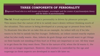 THREE COMPONENTS OF PERSONALITY
(Sigmund Freud who is a well-known psychologist, neurologist and the creator of psychoanalysis theory
and the father of psychoanalysis)
The Id. Freud explained that man's personality is driven by pleasure principle.
This means that the nature of Id is to satisfy man's desire without thinking much of
the situation. This nature is being developed at a young age or present from birth.
To illustrate this idea let us take this as an example. An infant will cry if he/she
wants to be fed to satisfy his/her hunger. Definitely, an infant cannot exactly explain
what he/she really wants. Also, infants do grab things and would want to get things
on their hands not minding if they hurt or if they are important or not. All they want
is to get them for they want them. This is the nature of Id, when the Id wants it, the
rest are no longer important. However, this instinct is controlled by the ego and
superego as these aspects are developed in man’s life later on.
 