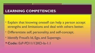 LEARNING COMPETENCIES:
• Explain that knowing oneself can help a person accept
strengths and limitations and deal with others better.
• Differentiate self, personality, and self-concept.
• Identify Freud’s Id, Ego, and Superego.
 Code: EsP-PD11/12KO-Ia-1.1
 