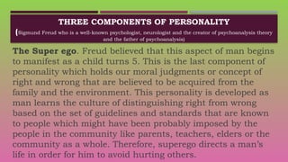 THREE COMPONENTS OF PERSONALITY
(Sigmund Freud who is a well-known psychologist, neurologist and the creator of psychoanalysis theory
and the father of psychoanalysis)
The Super ego. Freud believed that this aspect of man begins
to manifest as a child turns 5. This is the last component of
personality which holds our moral judgments or concept of
right and wrong that are believed to be acquired from the
family and the environment. This personality is developed as
man learns the culture of distinguishing right from wrong
based on the set of guidelines and standards that are known
to people which might have been probably imposed by the
people in the community like parents, teachers, elders or the
community as a whole. Therefore, superego directs a man’s
life in order for him to avoid hurting others.
 